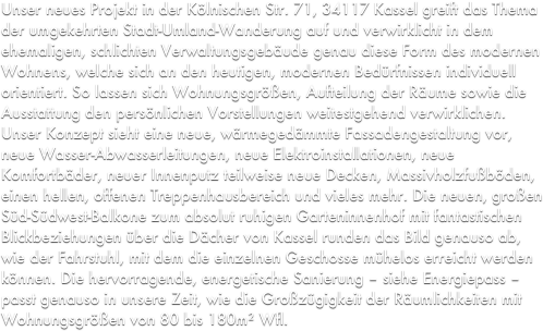 Unser neues Projekt in der Kölnischen Str. 71, 34117 Kassel greift das Thema der umgekehrten Stadt-Umland-Wanderung auf und verwirklicht in dem ehemaligen, schlichten Verwaltungsgebäude genau diese Form des modernen Wohnens, welche sich an den heutigen, modernen Bedürfnissen individuell orientiert. So lassen sich Wohnungsgrößen, Aufteilung der Räume sowie die Ausstattung den persönlichen Vorstellungen weitestgehend verwirklichen. Unser Konzept sieht eine neue, wärmegedämmte Fassadengestaltung vor, neue Wasser-Abwasserleitungen, neue Elektroinstallationen, neue Komfortbäder, neuer Innenputz teilweise neue Decken, Massivholzfußböden, einen hellen, offenen Treppenhausbereich und vieles mehr. Die neuen, großen Süd-Südwest-Balkone zum absolut ruhigen Garteninnenhof mit fantastischen Blickbeziehungen über die Dächer von Kassel runden das Bild genauso ab, wie der Fahrstuhl, mit dem die einzelnen Geschosse mühelos erreicht werden können. Die hervorragende, energetische Sanierung – siehe Energiepass – passt genauso in unsere Zeit, wie die Großzügigkeit der Räumlichkeiten mit Wohnungsgrößen von 80 bis 180m² Wfl.