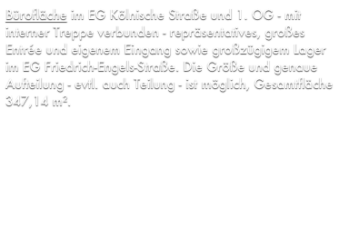 Bürofläche im EG Kölnische Straße und 1. OG - mit interner Treppe verbunden - repräsentatives, großes Entrée und eigenem Eingang sowie großzügigem Lager im EG Friedrich-Engels-Straße. Die Größe und genaue Aufteilung - evtl. auch Teilung - ist möglich, Gesamtfläche 347,14 m², Kaufpreis 277.000 €.

Das angebotene Objekt ist provisionsfrei da es sich um ein Objekt aus unserem Bestand handelt.